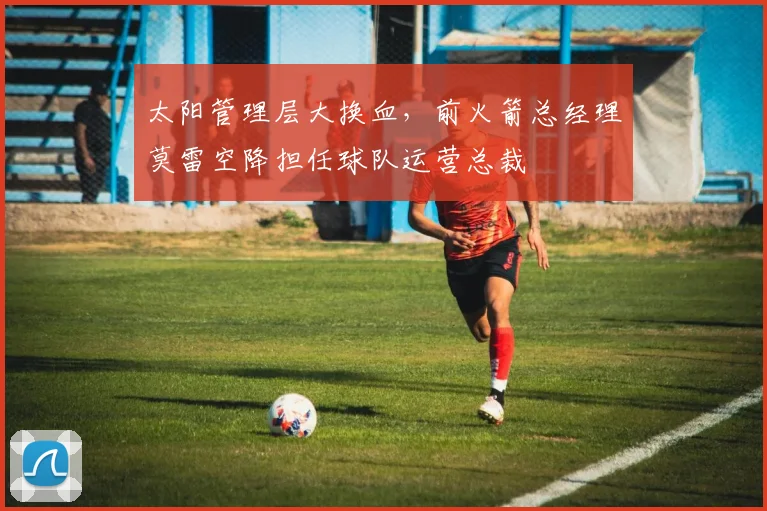 太阳管理层大换血，前火箭总经理莫雷空降担任球队运营总裁