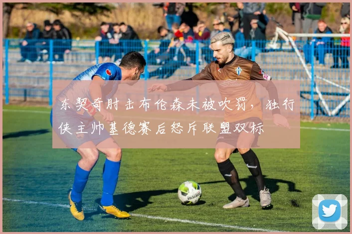 东契奇肘击布伦森未被吹罚，独行侠主帅基德赛后怒斥联盟双标